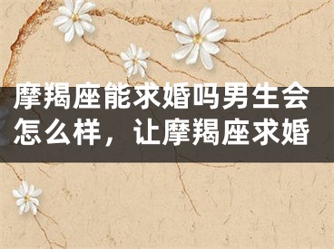 摩羯座能求婚吗男生会怎么样，让摩羯座求婚