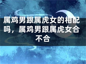 属鸡男跟属虎女的相配吗，属鸡男跟属虎女合不合