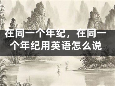 在同一个年纪，在同一个年纪用英语怎么说