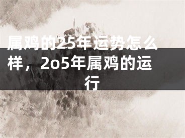 属鸡的25年运势怎么样,2o5年属鸡的运行