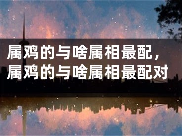 属鸡的与啥属相最配，属鸡的与啥属相最配对