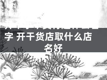 开个小干货行起什么名字 开干货店取什么店名好