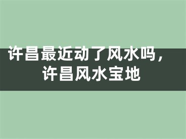 许昌最近动了风水吗,许昌风水宝地