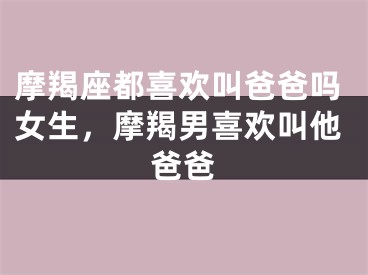 摩羯座都喜欢叫爸爸吗女生，摩羯男喜欢叫他爸爸