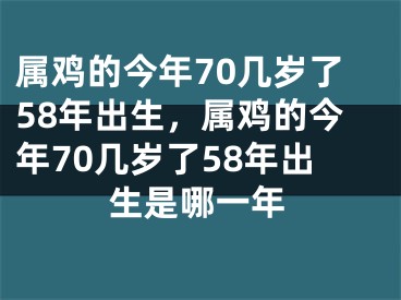 属鸡的今年70几岁了58年出生,属鸡的今年70几岁了58年出生是哪一年