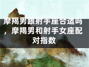 摩羯男跟射手座合适吗,摩羯男和射手女座配对指数