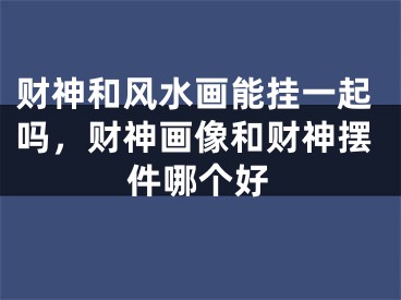 财神和风水画能挂一起吗,财神画像和财神摆件哪个好
