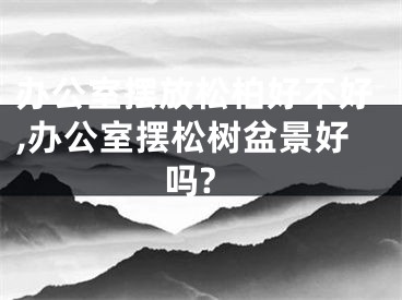 办公室摆放松柏好不好,办公室摆松树盆景好吗?
