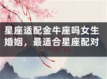 星座适配金牛座吗女生婚姻,最适合星座配对