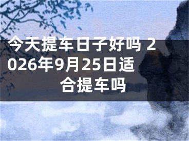今天提车日子好吗 2026年9月25日适合提车吗