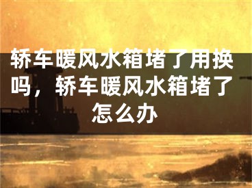 轿车暖风水箱堵了用换吗，轿车暖风水箱堵了怎么办