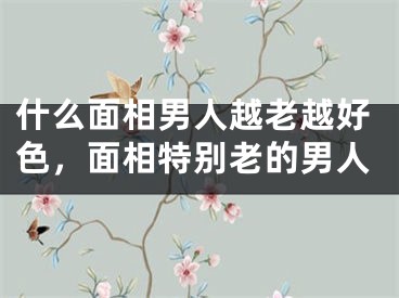 什么面相男人越老越好色，面相特别老的男人