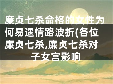 廉贞七杀命格的女性为何易遇情路波折(各位廉贞七杀,廉贞七杀对子女宫影响