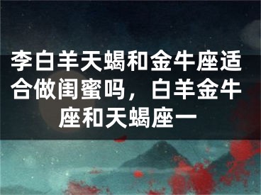 李白羊天蝎和金牛座适合做闺蜜吗，白羊金牛座和天蝎座一