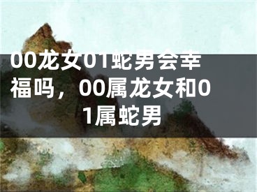 00龙女01蛇男会幸福吗,00属龙女和01属蛇男