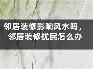 邻居装修影响风水吗，邻居装修扰民怎么办
