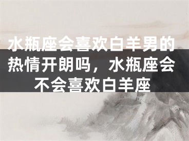 水瓶座会喜欢白羊男的热情开朗吗，水瓶座会不会喜欢白羊座