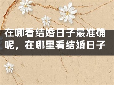 在哪看结婚日子最准确呢，在哪里看结婚日子