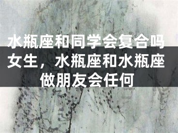 水瓶座和同学会复合吗女生，水瓶座和水瓶座做朋友会任何