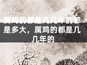 属鸡的都是几几年的都是多大，属鸡的都是几几年的
