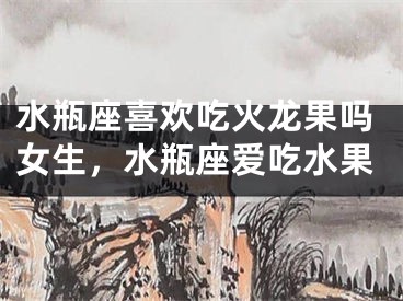 水瓶座喜欢吃火龙果吗女生,水瓶座爱吃水果