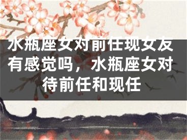水瓶座女对前任现女友有感觉吗，水瓶座女对待前任和现任