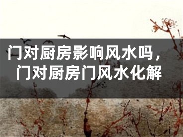 门对厨房影响风水吗,门对厨房门风水化解