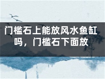 门槛石上能放风水鱼缸吗,门槛石下面放