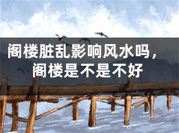 阁楼脏乱影响风水吗,阁楼是不是不好