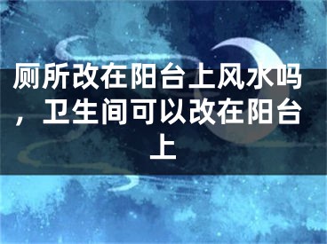 厕所改在阳台上风水吗，卫生间可以改在阳台上