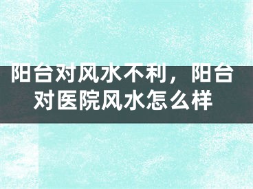 阳台对风水不利,阳台对医院风水怎么样