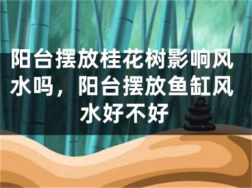 阳台摆放桂花树影响风水吗，阳台摆放鱼缸风水好不好