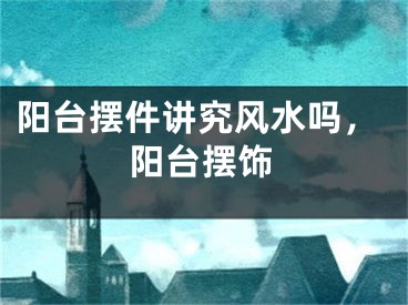 阳台摆件讲究风水吗，阳台摆饰