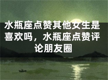 水瓶座点赞其他女生是喜欢吗，水瓶座点赞评论朋友圈