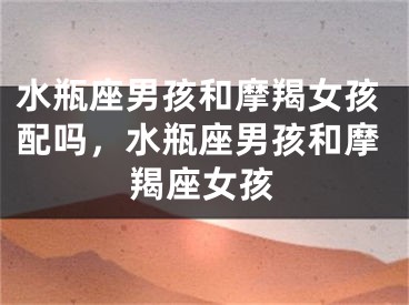 水瓶座男孩和摩羯女孩配吗，水瓶座男孩和摩羯座女孩