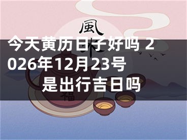 今天黄历日子好吗 2026年12月23号是出行吉日吗