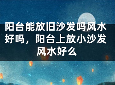 阳台能放旧沙发吗风水好吗,阳台上放小沙发风水好么