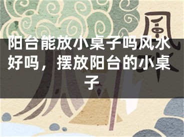阳台能放小桌子吗风水好吗,摆放阳台的小桌子