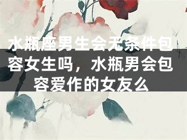 水瓶座男生会无条件包容女生吗，水瓶男会包容爱作的女友么
