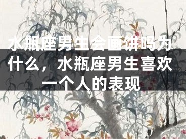 水瓶座男生会画饼吗为什么，水瓶座男生喜欢一个人的表现
