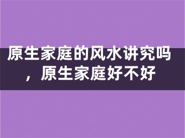 原生家庭的风水讲究吗，原生家庭好不好