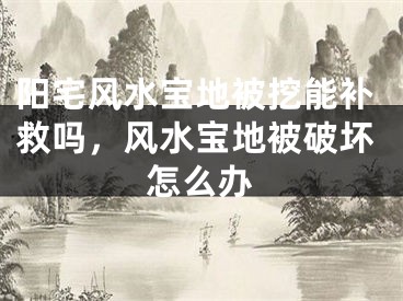 阳宅风水宝地被挖能补救吗,风水宝地被破坏怎么办