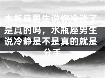 水瓶座男生说你冷淡了是真的吗,水瓶座男生说冷静是不是真的就是分手