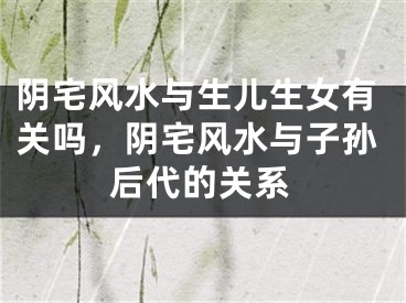 阴宅风水与生儿生女有关吗，阴宅风水与子孙后代的关系