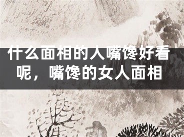 什么面相的人嘴馋好看呢，嘴馋的女人面相