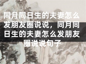 同月同日生的夫妻怎么发朋友圈说说,同月同日生的夫妻怎么发朋友圈说说句子