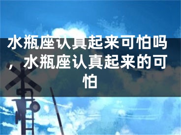 水瓶座认真起来可怕吗,水瓶座认真起来的可怕