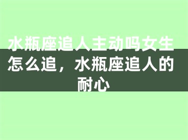 水瓶座追人主动吗女生怎么追,水瓶座追人的耐心