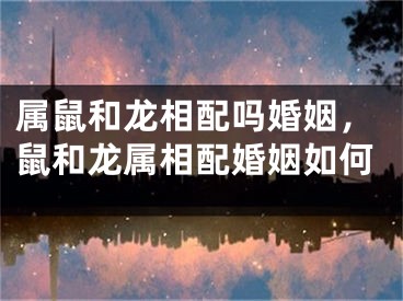 属鼠和龙相配吗婚姻，鼠和龙属相配婚姻如何
