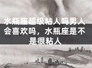 水瓶座超级粘人吗男人会喜欢吗,水瓶座是不是很粘人
